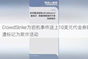 CrowdStrike为宕机事件送上10美元代金券致歉 遭标记为欺诈活动