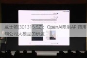 威士顿(301315.SZ)：OpenAI限制API调用不影响公司大模型的研发