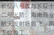 长征八号改与长征十二号火箭：海南商业航天发射场首飞，两工位竣工