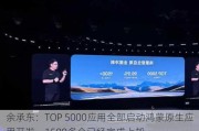 余承东：TOP 5000应用全部启动鸿蒙原生应用开发，1500多个已经完成上架