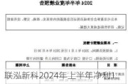 联泓新科2024年上半年净利1.41亿 公司部分新建装置陆续按期顺利投产