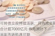 可转债交投持续活跃，月内成交额合计超7000亿元 券商预计下半年市场机遇可期