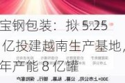 宝钢包装：拟 5.25 亿投建越南生产基地，年产能 8 亿罐