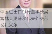 中国进出口银行董事长吴富林会见马尔代夫外交部长扎米尔