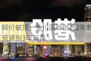 港股异动丨铜价破顶，金川国际创近2年新高，江西铜业、五矿资源创3年新高