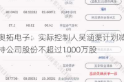 奥拓电子：实际控制人吴涵渠***减持公司股份不超过1000万股