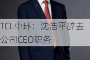 TCL中环：沈浩平辞去公司CEO职务