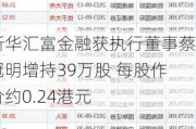 新华汇富金融获执行董事蔡冠明增持39万股 每股作价约0.24港元