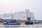 越南造车新势力 VinFast 将获得至少 10 亿美元投资