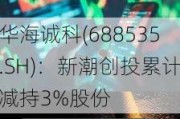 华海诚科(688535.SH)：新潮创投累计减持3%股份