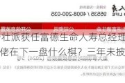 80后少壮派获任富德生命人寿总经理 255亿潮商金融大佬在下一盘什么棋？三年未披露年报…