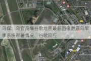 乌媒：乌官员爆谷歌地图最新图像泄露乌军事系统部署情况，谷歌回应