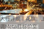 大行评级｜花旗：上调Meta目标价至580美元 重申“买入”评级 仍是该行首选股