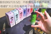 小崧股份(002723.SZ)：不断提升电子烟产品竞争力 稳健扩大公司在海外电子烟市场份额