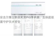 安吉尔推出新品天池Pro净水器，去除超级菌守护饮水安全