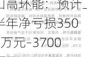 山高环能：预计上半年净亏损3500万元–3700万元