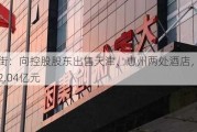 金融街：向控股股东出售天津、惠州两处酒店，合计亏损2.04亿元