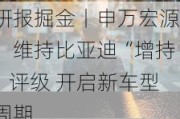 研报掘金丨申万宏源：维持比亚迪“增持”评级 开启新车型周期