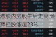 港股内房股午后走高 金辉控股涨超23%