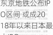 东京地铁公布IPO区间 或成2018年以来日本最大IPO