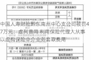 中国人寿财险黔东南州中心支公司被罚47万元：虚列费用 利用保险代理人从事以虚构保险中介业务套取费用