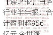 【读财报】白酒行业半年报：合计盈利超956亿元 今世缘、迎驾贡酒、贵州茅台二季度营收增速居前