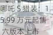 哪吒 S 猎装：15.99 万元起售 六版本上市