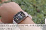 三星最高端智能手表Galaxy Watch X曝光 售价比肩Apple Watch Ultra 2