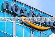 亚马逊据悉将推出AI版Alexa 每月收费5到10美元