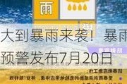 大到暴雨来袭！暴雨预警发布7月20日