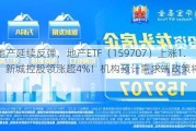 龙头地产延续反弹，地产ETF（15***07）上涨1.69%，新城控股领涨超4%！机构预计需求端政策将持续发力