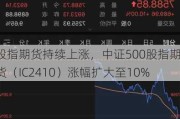 股指期货持续上涨，中证500股指期货（IC2410）涨幅扩大至10%