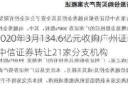 中信证券2020年3月134.6亿元收购广州证券 避免同业竞争 中信证券转让21家分支机构