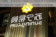 ST易购：中信金资江苏省分公司拟向苏宁加电商提供不超4.8亿元融资 支持公司及零售云业务发展