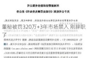 董秘被罚320万+3年市场禁入 刚辞职了