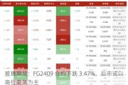 玻璃期货：FG2409 合约下跌 3.47%，后市或以高位震荡为主