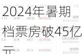 2024年暑期档票房破45亿元