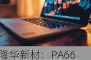 隆华新材：PA66 项目进展引关注，汽车领域应用前景广阔