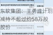 东软集团：王勇峰计划减持不超过约58万股股份