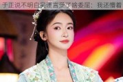 于正说不明白吴谨言受了啥委屈：我还懵着