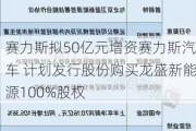 赛力斯拟50亿元增资赛力斯汽车 计划发行股份购买龙盛新能源100%股权