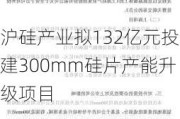 沪硅产业拟132亿元投建300mm硅片产能升级项目