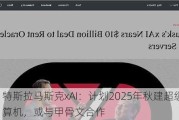 特斯拉马斯克xAI：计划2025年秋建超级计算机，或与甲骨文合作