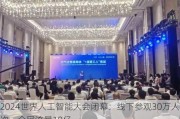 2024世界人工智能大会闭幕：线下参观30万人次，全网流量10亿