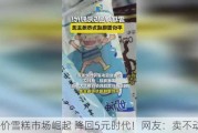 平价雪糕市场崛起 降回5元时代！网友：卖不动了？