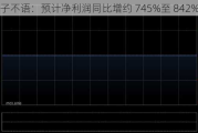 子不语：预计净利润同比增约 745%至 842%