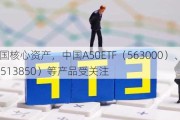 布局大国核心资产，中国A50ETF（563000）、美国50ETF（513850）等产品受关注