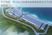 东方电缆：拟15亿元投建高端海缆系统北方产业基地项目