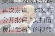 美媒：内塔尼亚胡再次发声，称发布公开批评“美扣留援以武器”的视频“绝对有必要”