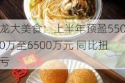 龙大美食：上半年预盈5500万至6500万元 同比扭亏